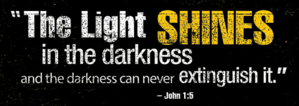The Light SHINES in the darkness and the darkness can never extinguish it.” – John 1:5